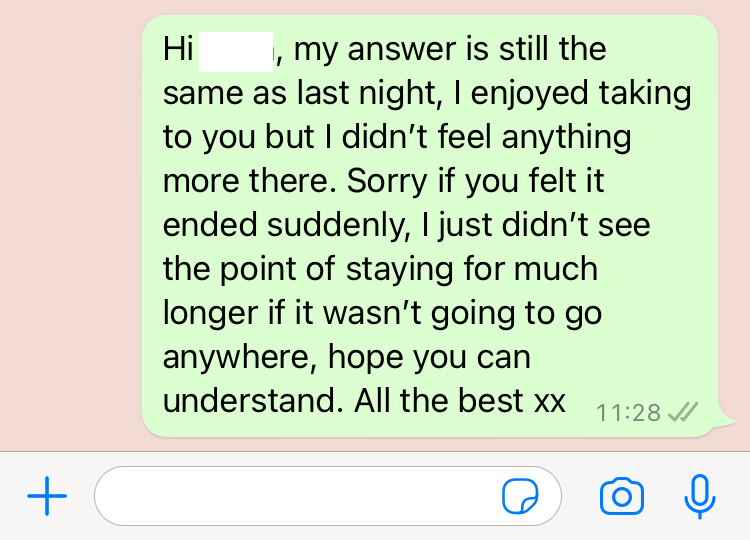 Screenshot of my response: Hi, my answer is still the same as last night, I enjoyed talking to you, but I didn't feel anything more there. Sorry if you felt it ended suddenly, I just didn't see the point of staying for much longer if it wasn't going to go anywhere, hope you can understand. All the best xx